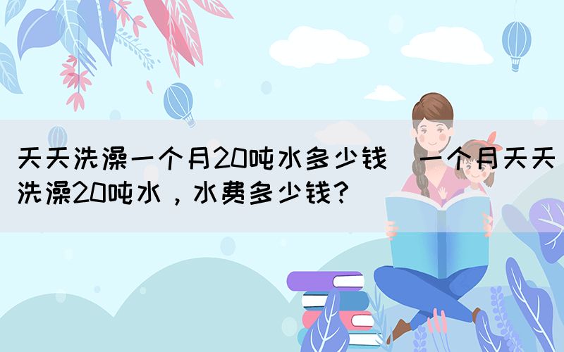 天天洗澡一個月20噸水多少錢(一個月天天洗澡20噸水，水費多少錢？)(圖1)