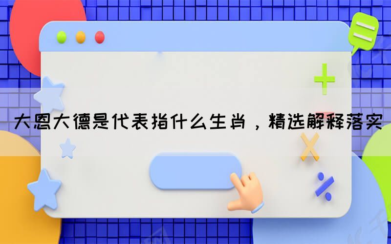大恩大德是代表指什么生肖，精選解釋落實(shí)(圖1)