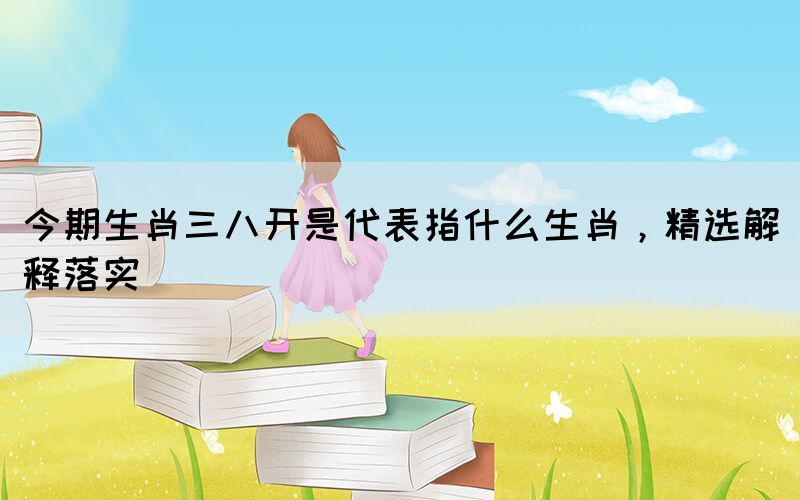今期生肖三八開是代表指什么生肖，精選解釋